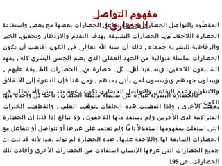 ‫التواصل‬ ‫مفهوم‬‫التواصل‬ ‫مفهوم‬
: ‫الحضاري‬: ‫الحضاري‬‫واستفادة‬ ‫عض‬‫ب‬ ‫مع‬ ‫ها‬‫بعض‬ ‫الحضارات‬ ‫عل‬‫تفا‬ ‫هو‬ ‫نا‬‫ه‬ ‫الحضاري‬ ‫صل‬‫بالتوا‬ ‫صود‬ُ ‫المق‬‫واستفادة‬ ‫عض‬‫ب‬ ‫مع‬ ‫ها‬‫بعض‬ ‫الحضارات‬ ‫عل‬‫تفا‬ ‫هو‬ ‫نا‬‫ه‬ ‫الحضاري‬ ‫صل‬‫بالتوا‬ ‫صود‬ُ ‫المق‬
‫الخير‬ ‫ققق‬‫ي‬‫وتحق‬ ‫والزدهار‬ ‫التقدم‬ ‫بهدف‬ ‫ققبقة‬‫ق‬‫قا‬‫الس‬ ‫الحضارات‬ ‫ق‬‫ق‬‫قن‬‫م‬ ‫ق‬‫ق‬‫قة‬‫اللحق‬ ‫الحضارة‬‫الخير‬ ‫ققق‬‫ي‬‫وتحق‬ ‫والزدهار‬ ‫التقدم‬ ‫بهدف‬ ‫ققبقة‬‫ق‬‫قا‬‫الس‬ ‫الحضارات‬ ‫ق‬‫ق‬‫قن‬‫م‬ ‫ق‬‫ق‬‫قة‬‫اللحق‬ ‫الحضارة‬
,‫تكون‬ ‫أن‬ ‫ضت‬ ‫اقت‬ ‫الكون‬ ‫في‬ ‫لى‬ ‫تعا‬ ‫ا‬ ‫سنة‬ ‫أن‬ ‫لك‬ ‫ذ‬ ‫جمعاء‬ ‫ية‬ ‫للبشر‬ ‫ية‬ ‫والرفاه‬,‫تكون‬ ‫أن‬ ‫ضت‬ ‫اقت‬ ‫الكون‬ ‫في‬ ‫لى‬ ‫تعا‬ ‫ا‬ ‫سنة‬ ‫أن‬ ‫لك‬ ‫ذ‬ ‫جمعاء‬ ‫ية‬ ‫للبشر‬ ‫ية‬ ‫والرفاه‬
,‫يمهد‬ ‫له‬ ‫ك‬ ‫البشري‬ ‫نس‬ ‫الج‬ ‫ضم‬‫ي‬ ‫الذي‬ ‫لي‬‫العق‬ ‫هد‬‫الج‬ ‫من‬ ‫ية‬ ‫متوال‬ ‫سلسلة‬ ‫الحضارات‬,‫يمهد‬ ‫له‬ ‫ك‬ ‫البشري‬ ‫نس‬ ‫الج‬ ‫ضم‬‫ي‬ ‫الذي‬ ‫لي‬‫العق‬ ‫هد‬‫الج‬ ‫من‬ ‫ية‬ ‫متوال‬ ‫سلسلة‬ ‫الحضارات‬
, ‫عليهم‬ ‫ققبقة‬‫ق‬‫قا‬‫الس‬ ‫الحضارات‬ ‫قنقق‬‫م‬ ‫حضارة‬ ‫ق‬‫ق‬‫قل‬‫ك‬ ‫قلقق‬‫أه‬ ‫ققفيد‬‫ق‬‫قت‬‫ويس‬ ‫قنق‬‫ي‬‫للحق‬ ‫ققبقون‬‫ق‬‫قا‬‫الس‬, ‫عليهم‬ ‫ققبقة‬‫ق‬‫قا‬‫الس‬ ‫الحضارات‬ ‫قنقق‬‫م‬ ‫حضارة‬ ‫ق‬‫ق‬‫قل‬‫ك‬ ‫قلقق‬‫أه‬ ‫ققفيد‬‫ق‬‫قت‬‫ويس‬ ‫قنق‬‫ي‬‫للحق‬ ‫ققبقون‬‫ق‬‫قا‬‫الس‬
,‫النغلق‬ ‫إلى‬ ‫الدعوة‬ ‫إن‬‫ف‬ ‫نا‬‫ه‬ ‫من‬‫و‬ ‫هم‬‫بعد‬ ‫تي‬‫يأ‬ ‫من‬‫ل‬ ‫سسون‬‫ويؤ‬ ‫هم‬‫جهد‬ ‫ويبذلون‬,‫النغلق‬ ‫إلى‬ ‫الدعوة‬ ‫إن‬‫ف‬ ‫نا‬‫ه‬ ‫من‬‫و‬ ‫هم‬‫بعد‬ ‫تي‬‫يأ‬ ‫من‬‫ل‬ ‫سسون‬‫ويؤ‬ ‫هم‬‫جهد‬ ‫ويبذلون‬
‫في‬ ‫لى‬ ‫تعا‬ ‫ا‬ ‫سنن‬ ‫ضد‬ ‫دعوة‬ ‫تكون‬ ‫الحضاري‬ ‫صل‬ ‫والتوا‬ ‫عل‬ ‫التفا‬ ‫وعدم‬ ‫والنطواء‬‫في‬ ‫لى‬ ‫تعا‬ ‫ا‬ ‫سنن‬ ‫ضد‬ ‫دعوة‬ ‫تكون‬ ‫الحضاري‬ ‫صل‬ ‫والتوا‬ ‫عل‬ ‫التفا‬ ‫وعدم‬ ‫والنطواء‬
. ‫الكون‬. ‫الكون‬
,‫منها‬ ‫واحدة‬ ‫كل‬ ‫خذ‬‫تأ‬ ‫الحلقات‬ ‫صلة‬‫مت‬ ‫سلسلة‬ ‫عن‬ ‫عبارة‬ ‫ية‬‫البشر‬ ‫فالحضارة‬,‫منها‬ ‫واحدة‬ ‫كل‬ ‫خذ‬‫تأ‬ ‫الحلقات‬ ‫صلة‬‫مت‬ ‫سلسلة‬ ‫عن‬ ‫عبارة‬ ‫ية‬‫البشر‬ ‫فالحضارة‬
, , ,‫الخبرات‬ ‫قتقق‬‫وانقطع‬ ‫قمق‬‫ل‬‫الع‬ ‫قفقق‬‫توق‬ ‫الحلقات‬ ‫هذه‬ ‫ققت‬‫ق‬‫قل‬‫انفص‬ ‫وإذا‬ ‫الخرى‬ ‫قق‬‫ق‬‫قد‬‫بعض‬, , ,‫الخبرات‬ ‫قتقق‬‫وانقطع‬ ‫قمق‬‫ل‬‫الع‬ ‫قفقق‬‫توق‬ ‫الحلقات‬ ‫هذه‬ ‫ققت‬‫ق‬‫قل‬‫انفص‬ ‫وإذا‬ ‫الخرى‬ ‫قق‬‫ق‬‫قد‬‫بعض‬
,‫الحضارة‬ ‫إن‬ ‫نا‬ ‫قل‬ ‫إذا‬ ‫لغ‬ ‫نبا‬ ‫ول‬ ‫اللحقون‬ ‫ها‬ ‫من‬ ‫ستفد‬ ‫ي‬ ‫لم‬ ‫و‬ ‫ين‬ ‫الخر‬ ‫لدى‬ ‫مة‬ ‫المتراك‬,‫الحضارة‬ ‫إن‬ ‫نا‬ ‫قل‬ ‫إذا‬ ‫لغ‬ ‫نبا‬ ‫ول‬ ‫اللحقون‬ ‫ها‬ ‫من‬ ‫ستفد‬ ‫ي‬ ‫لم‬ ‫و‬ ‫ين‬ ‫الخر‬ ‫لدى‬ ‫مة‬ ‫المتراك‬
‫مع‬ ‫تتفاعل‬ ‫أو‬ ‫تتواصل‬ ‫أو‬ ‫غيرها‬ ‫على‬ ‫تعتمد‬ ‫ولم‬ ‫تاما‬ ‫ل‬ً ‫استقل‬ ‫بمفهومها‬ ‫استقلت‬ ‫التي‬‫مع‬ ‫تتفاعل‬ ‫أو‬ ‫تتواصل‬ ‫أو‬ ‫غيرها‬ ‫على‬ ‫تعتمد‬ ‫ولم‬ ‫تاما‬ ‫ل‬ً ‫استقل‬ ‫بمفهومها‬ ‫استقلت‬ ‫التي‬
: ,‫أن‬ ‫بت‬‫ث‬ ‫قد‬ ‫نه‬‫ل‬ ‫عد‬‫ب‬ ‫لد‬‫تو‬ ‫لم‬ ‫الحضارة‬ ‫هذه‬ ‫ها‬‫علي‬ ‫قة‬‫واللح‬ ‫ها‬‫ل‬ ‫سابقة‬‫ال‬ ‫الحضارات‬: ,‫أن‬ ‫بت‬‫ث‬ ‫قد‬ ‫نه‬‫ل‬ ‫عد‬‫ب‬ ‫لد‬‫تو‬ ‫لم‬ ‫الحضارة‬ ‫هذه‬ ‫ها‬‫علي‬ ‫قة‬‫واللح‬ ‫ها‬‫ل‬ ‫سابقة‬‫ال‬ ‫الحضارات‬
‫تلك‬ ‫وأفادت‬ ‫الخرى‬ ‫الحضارات‬ ‫من‬ ‫ستفادت‬ ‫ا‬ ‫سان‬ ‫الن‬ ‫ها‬ ‫عرف‬ ‫تي‬ ‫ال‬ ‫الحضارات‬ ‫يع‬ ‫جم‬‫تلك‬ ‫وأفادت‬ ‫الخرى‬ ‫الحضارات‬ ‫من‬ ‫ستفادت‬ ‫ا‬ ‫سان‬ ‫الن‬ ‫ها‬ ‫عرف‬ ‫تي‬ ‫ال‬ ‫الحضارات‬ ‫يع‬ ‫جم‬
. ‫الحضارات‬. ‫الحضارات‬‫ص‬‫ص‬195195
 