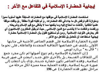 : ‫الرخر‬ ‫مع‬ ‫التفاعل‬ ‫في‬ ‫اللسلمية‬ ‫الحضارة‬ ‫إيجابية‬: ‫الرخر‬ ‫مع‬ ‫التفاعل‬ ‫في‬ ‫اللسلمية‬ ‫الحضارة‬ ‫إيجابية‬
‫ا‬ً ‫مميز‬ ‫ا‬ً ‫أسلوب‬ ‫عليها‬ ‫السابقة‬ ‫الحضارات‬ ‫مع‬ ‫موقفها‬ ‫في‬ ‫السلمية‬ ‫الحضارة‬ ‫استخدمت‬‫ا‬ً ‫مميز‬ ‫ا‬ً ‫أسلوب‬ ‫عليها‬ ‫السابقة‬ ‫الحضارات‬ ‫مع‬ ‫موقفها‬ ‫في‬ ‫السلمية‬ ‫الحضارة‬ ‫استخدمت‬
‫ا‬ً ‫موقف‬ ‫وقفت‬ ‫بل‬ , ‫ا‬ً ‫مطلق‬ ‫ال‬ً  ‫قبو‬ ‫تقبله‬ ‫لم‬ ‫و‬ , ‫الحضارات‬ ‫تلك‬ ‫في‬ ‫جاء‬ ‫ما‬ ‫كل‬ ‫ترفض‬ ‫فلم‬ ‫ا‬ً ‫ومتوازن‬‫ا‬ً ‫موقف‬ ‫وقفت‬ ‫بل‬ , ‫ا‬ً ‫مطلق‬ ‫ال‬ً  ‫قبو‬ ‫تقبله‬ ‫لم‬ ‫و‬ , ‫الحضارات‬ ‫تلك‬ ‫في‬ ‫جاء‬ ‫ما‬ ‫كل‬ ‫ترفض‬ ‫فلم‬ ‫ا‬ً ‫ومتوازن‬
, ‫وشريعته‬ ‫السل م‬ ‫قيم‬ ‫مع‬ ‫يتنافى‬ ‫ال‬ ‫مما‬ ‫ينفعها‬ ‫وما‬ ‫إليه‬ ‫تحتاج‬ ‫ما‬ ‫فأخذت‬ , ‫ا‬ً ‫انتقائي‬ ‫ا‬ً ‫علمي‬, ‫وشريعته‬ ‫السل م‬ ‫قيم‬ ‫مع‬ ‫يتنافى‬ ‫ال‬ ‫مما‬ ‫ينفعها‬ ‫وما‬ ‫إليه‬ ‫تحتاج‬ ‫ما‬ ‫فأخذت‬ , ‫ا‬ً ‫انتقائي‬ ‫ا‬ً ‫علمي‬
‫حيث‬ , ‫السلمي‬ ‫الدين‬ ‫مع‬ ‫يتناسب‬ ‫ال‬ ‫ما‬ ‫وانتقدت‬ ‫ورفضت‬‫حيث‬ , ‫السلمي‬ ‫الدين‬ ‫مع‬ ‫يتناسب‬ ‫ال‬ ‫ما‬ ‫وانتقدت‬ ‫ورفضت‬‫ل‬‫ل‬‫أي‬ ‫السلميون‬ ‫المفكرون‬ ‫يقبل‬ ‫م‬‫أي‬ ‫السلميون‬ ‫المفكرون‬ ‫يقبل‬ ‫م‬
‫حضارة‬ ‫السلمية‬ ‫الحضارة‬ ‫بأن‬ ‫القول‬ ‫نستطيع‬ ‫ثم‬ ‫ومن‬ , ‫السلمية‬ ‫الثوابت‬ ‫يعارض‬ ‫فكر‬‫حضارة‬ ‫السلمية‬ ‫الحضارة‬ ‫بأن‬ ‫القول‬ ‫نستطيع‬ ‫ثم‬ ‫ومن‬ , ‫السلمية‬ ‫الثوابت‬ ‫يعارض‬ ‫فكر‬
. ‫الخر‬ ‫مع‬ ‫تتفاعل‬ ‫بل‬ ‫تتعامل‬ ‫أن‬ ‫استطاعت‬ ‫إيجابية‬. ‫الخر‬ ‫مع‬ ‫تتفاعل‬ ‫بل‬ ‫تتعامل‬ ‫أن‬ ‫استطاعت‬ ‫إيجابية‬
‫منابتها‬ ‫في‬ ‫الجنبية‬ ‫العناصر‬ ‫هضم‬ ‫على‬ ‫السلمية‬ ‫الحضارة‬ ‫فقدرة‬‫منابتها‬ ‫في‬ ‫الجنبية‬ ‫العناصر‬ ‫هضم‬ ‫على‬ ‫السلمية‬ ‫الحضارة‬ ‫فقدرة‬
,‫ما‬ ‫نحو‬ ‫على‬ ‫والفاعلة‬ ‫المتجددة‬ ‫الثقافية‬ ‫خصائصها‬ ‫عن‬ ‫يكشف‬ ‫الولى‬,‫ما‬ ‫نحو‬ ‫على‬ ‫والفاعلة‬ ‫المتجددة‬ ‫الثقافية‬ ‫خصائصها‬ ‫عن‬ ‫يكشف‬ ‫الولى‬
"‫لويس‬ ‫برنارد‬ ‫به‬ ‫قال‬"‫لويس‬ ‫برنارد‬ ‫به‬ ‫قال‬ " :" :
)‫جمع‬ ‫مجرد‬ ‫تكن‬ ‫لم‬ ‫أصولها‬ ‫تنوع‬ ‫رغم‬ ‫السلمية‬ ‫الحضارة‬ ‫إن‬ )‫جمع‬ ‫مجرد‬ ‫تكن‬ ‫لم‬ ‫أصولها‬ ‫تنوع‬ ‫رغم‬ ‫السلمية‬ ‫الحضارة‬ ‫إن‬
, ,‫عربية‬ ‫صور‬ ‫في‬ ‫انبعثت‬ ‫جديد‬ ‫خلق‬ ‫بالحرى‬ ‫بل‬ ‫القديمة‬ ‫للثقافات‬ ‫آلي‬, ,‫عربية‬ ‫صور‬ ‫في‬ ‫انبعثت‬ ‫جديد‬ ‫خلق‬ ‫بالحرى‬ ‫بل‬ ‫القديمة‬ ‫للثقافات‬ ‫آلي‬
, ,‫إلى‬ ‫انتقلت‬ ‫بأن‬ ‫وذك‬ ‫جديدة‬ ‫حضارة‬ ‫تكون‬ ‫العناصر‬ ‫وهذه‬ ‫إسلمية‬, ,‫إلى‬ ‫انتقلت‬ ‫بأن‬ ‫وذك‬ ‫جديدة‬ ‫حضارة‬ ‫تكون‬ ‫العناصر‬ ‫وهذه‬ ‫إسلمية‬
,‫لكل‬ ‫مميزة‬ ‫سمة‬ ‫العملية‬ ‫وهذه‬ ‫إسلمية‬ ‫عربية‬ ‫صورة‬,‫لكل‬ ‫مميزة‬ ‫سمة‬ ‫العملية‬ ‫وهذه‬ ‫إسلمية‬ ‫عربية‬ ‫صورة‬‫من‬ ‫مرحلة‬‫من‬ ‫مرحلة‬
( ‫الحضارة‬ ‫هذه‬ ‫تطور‬ ‫مراحل‬( ‫الحضارة‬ ‫هذه‬ ‫تطور‬ ‫مراحل‬‫ص‬‫ص‬196196
 
