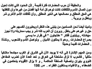 ‫تحول‬ ‫كانت‬ ‫التي‬ ‫الحدود‬ ‫لن‬ , ‫قديمة‬ ‫فكرة‬ ‫الحضارات‬ ‫حرب‬ ‫أن‬ ‫والحقيقة‬‫تحول‬ ‫كانت‬ ‫التي‬ ‫الحدود‬ ‫لن‬ , ‫قديمة‬ ‫فكرة‬ ‫الحضارات‬ ‫حرب‬ ‫أن‬ ‫والحقيقة‬
‫ثقافتها‬ ‫وأن‬ ‫غيرها‬ ‫من‬ ‫أفضل‬ ‫أنها‬ ‫أمة‬ ‫كل‬ ‫توهم‬ ‫كانت‬ ‫والثقافات‬ ‫المم‬ ‫اتصال‬ ‫دون‬‫ثقافتها‬ ‫وأن‬ ‫غيرها‬ ‫من‬ ‫أفضل‬ ‫أنها‬ ‫أمة‬ ‫كل‬ ‫توهم‬ ‫كانت‬ ‫والثقافات‬ ‫المم‬ ‫اتصال‬ ‫دون‬
‫شر‬ ‫الخرى‬ ‫المم‬ ‫ثقافات‬ ‫وأن‬ , ‫المطلق‬ ‫الخير‬ ‫هي‬ ‫مصالحها‬ ‫و‬ ‫المطلق‬ ‫الحق‬ ‫هي‬‫شر‬ ‫الخرى‬ ‫المم‬ ‫ثقافات‬ ‫وأن‬ , ‫المطلق‬ ‫الخير‬ ‫هي‬ ‫مصالحها‬ ‫و‬ ‫المطلق‬ ‫الحق‬ ‫هي‬
. ‫بربرية‬ ‫و‬ ‫وباطل‬. ‫بربرية‬ ‫و‬ ‫وباطل‬
‫المسلم‬ ‫نحن‬ ‫ا‬ً ‫أيض‬ ‫ولدينا‬‫المسلم‬ ‫نحن‬ ‫ا‬ً ‫أيض‬ ‫ولدينا‬‫ي‬‫ي‬‫على‬ ‫أنفسهم‬ ‫ويعتبرون‬ ‫النظرة‬ ‫هذه‬ ‫يتبنى‬ ‫من‬ ‫ن‬‫على‬ ‫أنفسهم‬ ‫ويعتبرون‬ ‫النظرة‬ ‫هذه‬ ‫يتبنى‬ ‫من‬ ‫ن‬
‫نجوز‬ ‫وال‬ ‫محاربته‬ ‫يجب‬ ‫و‬ ‫شر‬ ‫كله‬ ‫العرب‬ ‫أن‬ ‫ويرون‬ , ‫باطل‬ ‫على‬ ‫غيرهم‬ ‫و‬ ‫حق‬‫نجوز‬ ‫وال‬ ‫محاربته‬ ‫يجب‬ ‫و‬ ‫شر‬ ‫كله‬ ‫العرب‬ ‫أن‬ ‫ويرون‬ , ‫باطل‬ ‫على‬ ‫غيرهم‬ ‫و‬ ‫حق‬
‫يسمى‬ ‫ما‬ ‫إقرار‬ ‫في‬ " ‫هنتجتون‬ " ‫أفكار‬ ‫ويتبنون‬ , ‫مهادنته‬‫يسمى‬ ‫ما‬ ‫إقرار‬ ‫في‬ " ‫هنتجتون‬ " ‫أفكار‬ ‫ويتبنون‬ , ‫مهادنته‬
‫ونشأة‬ , ‫والشعوب‬ ‫المم‬ ‫وتواصل‬ , ‫ال ديان‬ ‫يملكون‬ ‫ل‬ ‫وهم‬ , ‫الحضارات‬ ‫بصراع‬‫ونشأة‬ , ‫والشعوب‬ ‫المم‬ ‫وتواصل‬ , ‫ال ديان‬ ‫يملكون‬ ‫ل‬ ‫وهم‬ , ‫الحضارات‬ ‫بصراع‬
‫ا‬ً ‫وحديث‬ ‫ا‬ً ‫قديم‬ ‫الحضارات‬‫ا‬ً ‫وحديث‬ ‫ا‬ً ‫قديم‬ ‫الحضارات‬ ..
‫ا‬ً ‫ملئكي‬ ‫ا‬ً ‫مجتمع‬ ‫الغرب‬ ‫أو‬ ‫الشرق‬ ‫في‬ ‫الن‬ ‫يوجد‬ ‫ل‬ ‫أنه‬ ‫إلى‬ ‫الشارة‬ ‫المهم‬ ‫ومن‬‫ا‬ً ‫ملئكي‬ ‫ا‬ً ‫مجتمع‬ ‫الغرب‬ ‫أو‬ ‫الشرق‬ ‫في‬ ‫الن‬ ‫يوجد‬ ‫ل‬ ‫أنه‬ ‫إلى‬ ‫الشارة‬ ‫المهم‬ ‫ومن‬
‫المفاعل‬ ‫لضرب‬ ‫اللن‬ ‫العدة‬ ‫تعلد‬ ‫و‬ ‫العراق‬ ‫فلي‬ ‫مشتعللة‬ ‫تزال‬ ‫ل‬ ‫فالحرب‬ , ‫ا‬ً ‫مثالي‬‫المفاعل‬ ‫لضرب‬ ‫اللن‬ ‫العدة‬ ‫تعلد‬ ‫و‬ ‫العراق‬ ‫فلي‬ ‫مشتعللة‬ ‫تزال‬ ‫ل‬ ‫فالحرب‬ , ‫ا‬ً ‫مثالي‬
‫في‬ ‫يتحكمون‬ ‫القوياء‬ ‫يزال‬ ‫ل‬ ‫و‬ , ‫الحاكملة‬ ‫السللطة‬ ‫وتصلفية‬ ‫بإيران‬ ‫النووي‬‫في‬ ‫يتحكمون‬ ‫القوياء‬ ‫يزال‬ ‫ل‬ ‫و‬ , ‫الحاكملة‬ ‫السللطة‬ ‫وتصلفية‬ ‫بإيران‬ ‫النووي‬
‫الفقراء‬ ‫يستغلون‬ ‫والنغنياء‬ , ‫الضعفاء‬‫الفقراء‬ ‫يستغلون‬ ‫والنغنياء‬ , ‫الضعفاء‬..‫ص‬‫ص‬198198
 