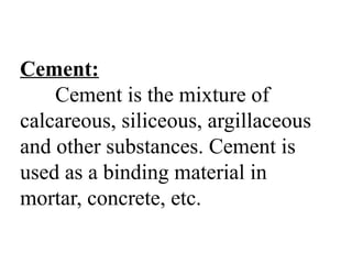Cement:
Cement is the mixture of
calcareous, siliceous, argillaceous
and other substances. Cement is
used as a binding material in
mortar, concrete, etc.
 