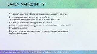 ЗАЧЕМ МАРКЕТИНГ?
• Что такое "маркетинг"? Какие ассоциации вызывает это понятие?
• Сталкивались ли вы с маркетингом в работе?
Занимались ли вы решением маркетинговых вопросов?
• Какие маркетинговые инструменты вы знаете?
• Какие маркетинговые инструменты вы считаете более значимыми?
От чего это зависит?
• В чем заключается или заключаются главные задачи маркетинга
по Вашему мнению?
 