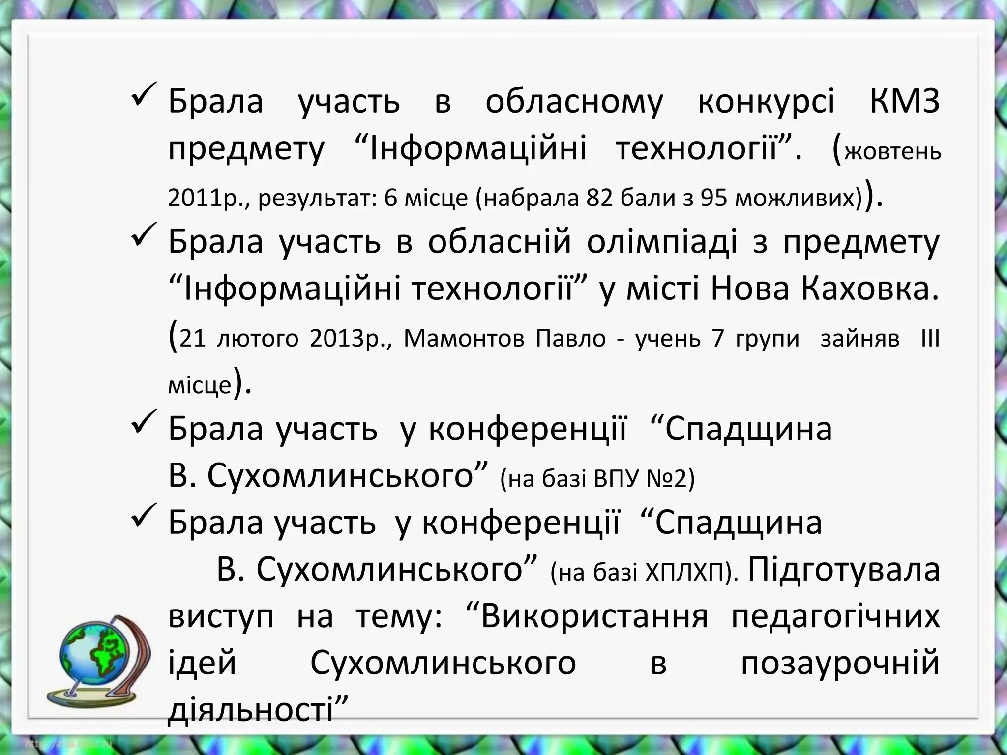  Брала участь в обласному конкурсі КМЗ
предмету “Інформаційні технології”. (жовтень
2011р., результат: 6 місце (набрала 82 бали з 95 можливих)).
 Брала участь в обласній олімпіаді з предмету
“Інформаційні технології” у місті Нова Каховка.
(21 лютого 2013р., Мамонтов Павло - учень 7 групи зайняв ІІІ
місце).
 Брала участь у конференції “Спадщина
В. Сухомлинського” (на базі ВПУ №2)
 Брала участь у конференції “Спадщина
В. Сухомлинського” (на базі ХПЛХП). Підготувала
виступ на тему: “Використання педагогічних
ідей Сухомлинського в позаурочній
діяльності”
 