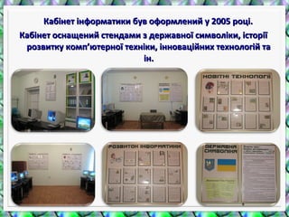 Кабінет інформатики був оформлений у 2005 році.Кабінет інформатики був оформлений у 2005 році.
Кабінет оснащений стендами з державної символіки, історіїКабінет оснащений стендами з державної символіки, історії
розвитку комп’ютерної техніки, інноваційних технологій тарозвитку комп’ютерної техніки, інноваційних технологій та
ін.ін.
 