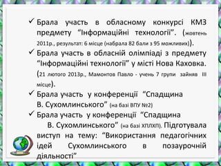 Брала участь в обласному конкурсі КМЗ
предмету “Інформаційні технології”. (жовтень
2011р., результат: 6 місце (набрала 82 бали з 95 можливих)).
 Брала участь в обласній олімпіаді з предмету
“Інформаційні технології” у місті Нова Каховка.
(21 лютого 2013р., Мамонтов Павло - учень 7 групи зайняв ІІІ
місце).
 Брала участь у конференції “Спадщина
В. Сухомлинського” (на базі ВПУ №2)
 Брала участь у конференції “Спадщина
В. Сухомлинського” (на базі ХПЛХП). Підготувала
виступ на тему: “Використання педагогічних
ідей Сухомлинського в позаурочній
діяльності”
 