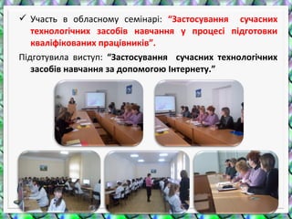  Участь в обласному семінарі: “Застосування сучасних
технологічних засобів навчання у процесі підготовки
кваліфікованих працівників”.
Підготувила виступ: “Застосування сучасних технологічних
засобів навчання за допомогою Інтернету.”
 