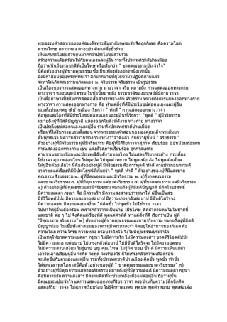 พระธรรมคาสอนขององค์สมเด็จพระสัมมาสัมพุทธเจ ้า จิตถูกกิเลส คือความโลภ
ความโกรธ ความหลง ครอบงา คิดแต่สิ่งชั่วร้าย
เห็นแก่ประโยชน์ส่วนตนมากกว่าประโยชน์ส่วนรวม
สร้างความเดือดร้อนให้กับตนเองและผู้อื่น รวมทั้งประเทศชาติบ ้านเมือง
ถือว่าผู้นั้นมีธรรมชาติที่เป็นโทษ หรือเรียกว่า “ ขาดคุณธรรมประจาใจ”
นี้คือตัวอย่างผู้ที่ขาดคุณธรรม ซึ่งเป็นเพียงตัวอย่างหนึ่งเท่านั้น
ยังมีคาสอนของพระพุทธเจ ้า อีกมากมายที่ผู้ใดนามาปฏิบัติตามแล ้ว
จะทาให้เกิดคุณธรรมแก่ตนเอง ๒. จริยธรรม จริยธรรม เป็นรูปธรรม
เป็นเรื่องของการแสดงออกทางกาย ทางวาจา จริย หมายถึง การแสดงออกทางกาย
ทางวาจา ของมนุษย์ ธรรม ในข ้อนี้หมายถึง ธรรมชาติของมนุษย์ที่มีกาย วาจา
เป็นสื่อภาษาที่ใช ้ในการติดต่อสื่อสารระหว่างกัน จริยธรรม หมายถึงการแสดงออกทางกาย
ทางวาจา การแสดงออกทางกาย คือ ทาแต่สิ่งที่ดีมีประโยชน์ต่อตนเองและผู้อื่น
รวมทั้งประเทศชาติบ ้านเมือง เรียกว่า “ ทาดี ” การแสดงออกทางวาจา
คือพูดแต่เรื่องที่ดีมีประโยชน์ต่อตนเอง และผู้อื่นที่เรียกว่า “พูดดี ” ผู้มีจริยธรรม
หมายถึงผู้ที่มีสติปัญญาดี แสดงออกในสิ่งที่ดีงาม ทางกาย ทางวาจา
เป็นประโยชน์ต่อตนเองและผู้อื่น รวมทั้งประเทศชาติบ ้านเมือง
หรือผู้ที่ได ้รับการอบรมสั่งสอน จากพระธรรมคาสอนของ องค์สมเด็จพระสัมมา
สัมพุทธเจ ้า มีความสารวมทางกาย ทางวาจาดีแล ้ว เรียกว่าผู้นั้นมี “ จริยธรรม ”
ตัวอย่างผู้ที่มีจริยธรรม ผู้ที่มีจริยธรรม คือผู้ที่มีกิริยาวาจาสุภาพ เรียบร้อย อ่อนน้อมถ่อมตน
การแสดงออกทางกาย เช่น แต่งตัวสุภาพเรียบร้อย ถูกกาลเทศะ
ตามขนบธรรมเนียมและประเพณีอันดีงามของไทย ไม่แสดงกิริยากระด ้าง กระเดื่อง
ใช ้วาจา สุภาพอ่อนโยน ไม่พูดปด ไม่พูดคาหยาบ ไม่พูดเพ ้อเจ ้อ ไม่พูดส่อเสียด
ให้ผู้อื่นต ้องเสียใจ นี้คือตัวอย่างผู้ที่ มีจริยธรรม คือการพูดดี ทาดี กายประกอบกรรมดี
วาจาพูดแต่เรื่องที่ดีมีประโยชน์ที่เรียกว่า “ พูดดี ทาดี ” ตัวอย่างของผู้ที่มีและขาด
คุณธรรม จิรยธรรรม ๑. ผู้ที่มีคุณธรรม และมีจริยธรรม ๒. ผู้ที่ขาดคุณธรรม
และขาดจริยธรรม ๓. ผู้ที่มีคุณธรรม แต่ขาดจริยธรรม ๔. ผู้ที่ขาดคุณธรรม แต่มีจริยธรรม
๑) ตัวอย่างผู้ที่มีคุณธรรมและมีจริยธรรม หมายถึงผู้ที่มีสติปัญญาดี มีจิตใจบริสุทธิ์
มีความเมตตา กรุณา คือ มีความรัก มีความสงสาร ปรารถนาให้ผู้อื่นเป็นสุข
มีหิริโอตตัปปะ มีความละอายต่อบาป มีความเกรงกลัวต่อบาป มีขันติโสรัจจะ
มีความอดทน มีความสงบเสงี่ยม ไม่คิดชั่ว ไม่พูดชั่ว ไม่ใช ้กาย วาจา
ไปทาให้ผู้อื่นเดือดร้อน เพราะกลัวว่าจะเป็นบาป เป็นโทษ ติดตัวตามตนไปในชาตินี้
และชาติ ต่อ ๆ ไป จึงคิดแต่เรื่องที่ดี พูดแต่คาที่ดี ทาแต่สิ่งที่ดี เรียกว่าเป็น ผู้ที่
“มีคุณธรรม จริยธรรม” ๒) ตัวอย่างผู้ที่ขาดคุณธรรมและขาดจริยธรรม หมายถึงผู้ที่มีสติ
ปัญญาน้อย ไม่เชื่อฟังคาสอนของพระผู้มีพระภาคเจ ้า จิตอยู่ใต ้อานาจของกิเลส คือ
ความโลภ ความโกรธ ความหลง ครอบงาจิตใจ จึงไม่มีคุณธรรมประจาใจ
เป็นเหตุให้ขาดความเมตตา กรุณา ไม่มีความรัก ไม่มีความสงสาร ขาดหิริโอตตัปปะ
ไม่มีความละอายต่อบาป ไม่เกรงกลัวต่อบาป ไม่มีขันติโสรัจจะ ไม่มีความอดทน
ไม่มีความสงบเสงี่ยม ไม่รู้บาป บุญ คุณ โทษ ไม่รู้ผิด ชอบ ชั่ว ดี มีความเห็นแก่ตัว
เอารัดเอาเปรียบผู้อื่น จะคิด จะพูด จะทาอะไร ก็ไม่เกรงกลัวความเดือดร้อน
จะเกิดขึ้นกับตนเองและผู้อื่น รวมทั้งประเทศชาติบ ้านเมือง คิดชั่ว พูดชั่ว ทาชั่ว
ได ้ทุกเวลาทุกโอกาสนี้คือตัวอย่างของผู้ที่ “ ขาดคุณธรรมและขาดจริยธรรม ” ๓)
ตัวอย่างผู้ที่มีคุณธรรมแต่ขาดจริยธรรม หมายถึงผู้ที่มีความคิดดี มีความเมตตา กรุณา
คือมีความรัก ความสงสาร มีความคิดที่จะช่วยเหลือเผื่อแผ่ต่อผู้อื่น ถือว่าผู้นั้น
มีคุณธรรมประจาใจ แต่การแสดงออกทางกิริยา วาจา ตรงข ้ามกับความรู้สึกนึกคิด
แสดงกิริยา วาจา ไม่สุภาพเรียบร้อย ไม่รู้จักกาลเทศะ พูดปด พูดคาหยาบ พูดเพ ้อเจ ้อ
 