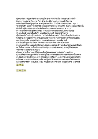 พูดส่อเสียดให้ผู้อื่นเสียหาย ถือว่าผู้นั้น ขาดจริยธรรม นี้คือตัวอย่างของ ผู้ที่ “
มีคุณธรรมแต่ขาดจริยธรรม ” ๔) ตัวอย่างผู้ที่ขาดคุณธรรมแต่มีจริยธรรม
หมายถึงผู้ที่มีสติปัญญาน้อย ขาดคุณธรรมประจาใจคือ ขาดความเมตตา กรุณา
ไม่มีความรัก ไม่มีความสงสาร มีจิตใจโหดร้ายทารุณ เห็นแก่ตัว ไม่สนใจช่วยเหลือผู้อื่น
ถือว่าเป็นผู้ที่ขาดคุณธรรมประจาใจ แต่การแสดงออกทางกาย ทางวาจา
ตรงกันข ้ามกับความรู้สึกนึกคิดของจิตใจ แสดงกิริยาวาจาที่สุภาพเรียบร้อย
ช่วยเหลือผู้อื่นอย่างไม่เต็มใจ เสแสร้งแกล ้งพูดดี ใช ้วาจาที่ไพเราะ
ซึ่งไม่ตรงกับใจหรือที่เรียกกันว่า “ ปากกับใจไม่ตรงกัน ” ถือว่าเป็นผู้ที่ มีจริยธรรม
นี้คือตัวอย่างของผู้ที่ “ ขาดคุณธรรมแต่มีจริยธรรม ” เพราะฉะนั้น ผู้ที่จะมีคุณธรรม
และจริยธรรมนั้น บางคนมีคุณธรรมและจริยธรรม มาจากอดีตชาติ
คือเป็นผู้ที่มีอุปนิสัยใจคอดีแต่จะมีมากมีน้อยแตกต่างกัน ผู้ใดมีมาก
ก็จะสามารถศึกษาและปฏิบัติตามคาสอนขององค์สมเด็จพระสัมมาสัมพุทธเจ ้าได ้เร็ว
เข ้าใจในคาสอนมากขึ้น เรียกว่าผู้นั้น มีคุณธรรม จริยธรรมสูง ส่วนผู้ที่มีคุณธรรม
จริยธรรมจากอดีตชาติมาน้อย
ต ้องพยายามศึกษาและปฏิบัติตามให้เกิดคุณธรรมตามคาสอนในบทนั้น ๆ
ผู้ใดได ้ศึกษาและปฏิบัติตามได ้มาก ผู้นั้นย่อมมีคุณธรรมและจริยธรรมเพิ่มขึ้น เพราะ
คาสอนของพระผู้มีพระภาคเจ ้า ล ้วนเป็นการเสริมสร้างคุณธรรมและจริยธรรมทั้งสิ้น
แล ้วแต่ท่านจะเลือก คาสอนบทใด มาปฏิบัติให้เกิดคุณธรรมจริยธรรม ให้กับตนเอง
แล ้วยังสามารถนาไปอบรมสั่งสอน ให้ผู้อื่นมีคุณธรรม และ จริยธรรมตามได ้อีกด ้วย
 