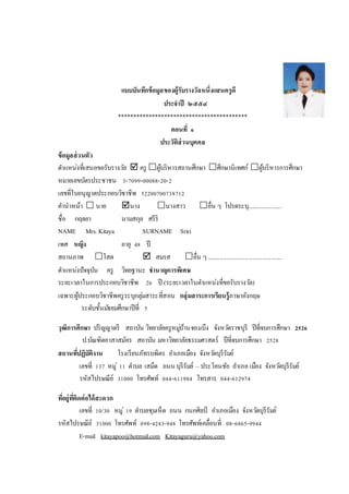 แบบบันทึกข้อมูลของผู้รับรางวัลหนึ่งแสนครูดี
ประจาปี ๒๕๕๔
******************************************
ตอนที่ ๑
ประวัติส่วนบุคคล
ข้อมูลส่วนตัว
ตาแหน่งที่เสนอขอรับรางวัล  ครู ผู้บริหารสถานศึกษา ศึกษานิเทศก์ ผู้บริหารการศึกษา
หมายเลขบัตรประชาชน 3-7099-00088-20-2
เลขที่ใบอนุญาตประกอบวิชาชีพ 52200700738712
คานาหน้า  นาย นาง นางสาว อื่น ๆ โปรดระบุ......................
ชื่อ กฤตยา นามสกุล ศรีริ
NAME Mrs. Kitaya SURNAME Sriri
เพศ หญิง อายุ 48 ปี
สถานภาพ โสด  สมรส อื่น ๆ.................................................
ตาแหน่งปัจจุบัน ครู วิทยฐานะ ชานาญการพิเศษ
ระยะเวลาในการประกอบวิชาชีพ 26 ปี (ระยะเวลาในตาแหน่งที่ขอรับรางวัล)
เฉพาะผู้ประกอบวิชาชีพครูระบุกลุ่มสาระที่สอน กลุ่มสาระการเรียนรู้ภาษาอังกฤษ
ระดับชั้นมัธยมศึกษาปีที่ 5
วุฒิการศึกษา ปริญญาตรี สถาบัน วิทยาลัยครูหมู่บ้านจอมบึง จังหวัดราชบุรี ปีที่จบการศึกษา 2526
ป.บัณฑิตอาสาสมัคร สถาบัน มหาวิทยาลัยธรรมศาสตร์ ปีที่จบการศึกษา 2528
สถานที่ปฏิบัติงาน โรงเรียนภัทรบพิตร อาเภอเมือง จังหวัดบุรีรัมย์
เลขที่ 137 หมู่ 11 ตาบล เสม็ด ถนน บุรีรัมย์ – ประโคนชัย อาเภอ เมือง จังหวัดบุรีรัมย์
รหัสไปรษณีย์ 31000 โทรศัพท์ 044-611984 โทรสาร 044-612974
ที่อยู่ที่ติดต่อได้สะดวก
เลขที่ 10/30 หมู่ 19 ตาบลชุมเห็ด ถนน กนกศิลป์ อาเภอเมือง จังหวัดบุรีรัมย์
รหัสไปรษณีย์ 31000 โทรศัพท์ 098-4243-948 โทรศัพท์เคลื่อนที่ 08-6865-9944
E-mail kitayapoo@hotmail.com Kitayaguru@yahoo.com
 