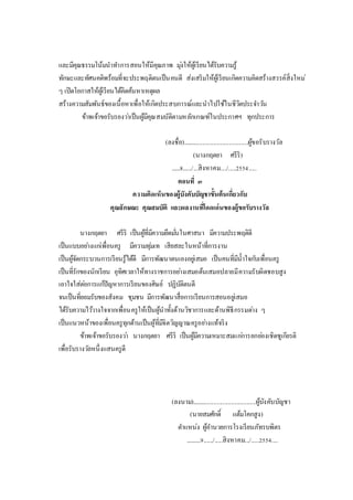 และมีคุณธรรมโน้มนาทาการสอนให้มีคุณภาพ มุ่งให้ผู้เรียนได้รับความรู้
ทักษะและทัศนคติพร้อมที่จะประพฤติตนเป็นคนดี ส่งเสริมให้ผู้เรียนเกิดความคิดสร้างสรรค์สิ่งใหม่
ๆ เปิดโอกาสให้ผู้เรียนได้คิดค้นหาเหตุผล
สร้างความสัมพันธ์ของเนื้อหาเพื่อให้เกิดประสบการณ์และนาไปใช้ในชีวิตประจาวัน
ข้าพเจ้าขอรับรองว่าเป็นผู้มีคุณสมบัติตามหลักเกณฑ์ในประกาศฯ ทุกประการ
(ลงชื่อ)..........................................ผู้ขอรับรางวัล
(นางกฤตยา ศรีริ)
......8....../...สิงหาคม..../.....2554.....
ตอนที่ ๓
ความคิดเห็นของผู้บังคับบัญชาขั้นต้นเกี่ยวกับ
คุณลักษณะ คุณสมบัติ และผลงานที่โดดเด่นของผู้ขอรับรางวัล
นางกฤตยา ศรีริ เป็นผู้ที่มีความยึดมั่นในศาสนา มีความประพฤติดี
เป็นแบบอย่างแก่เพื่อนครู มีความทุ่มเท เสียสละในหน้าที่การงาน
เป็นผู้จัดกระบวนการเรียนรู้ได้ดี มีการพัฒนาตนเองอยู่เสมอ เป็นคนที่มีน้าใจกับเพื่อนครู
เป็นที่รักของนักเรียน อุทิศเวลาให้ทางราชการอย่างเสมอต้นเสมอปลายมีความรับผิดชอบสูง
เอาใจใส่ต่อการแก้ปัญหาการเรียนของศิษย์ ปฏิบัติตนดี
จนเป็นที่ยอมรับของสังคม ชุมชน มีการพัฒนาสื่อการเรียนการสอนอยู่เสมอ
ได้รับความไว้วางใจจากเพื่อนครูให้เป็นผู้นาทั้งด้านวิชาการและด้านพิธีกรรมต่าง ๆ
เป็นแนวหน้าของเพื่อนครูทุกด้านเป็นผู้ที่มีจิตวิญญาณครูอย่างแท้จริง
ข้าพเจ้าขอรับรองว่า นางกฤตยา ศรีริ เป็นผู้มีความเหมาะสมแก่การยกย่องเชิดชูเกียรติ
เพื่อรับรางวัลหนึ่งแสนครูดี
(ลงนาม).........................................ผู้บังคับบัญชา
(นายสมศักดิ์ แต้มโคกสูง)
ตาแหน่ง ผู้อานวยการโรงเรียนภัทรบพิตร
..........9....../.....สิงหาคม.../.....2554....
 