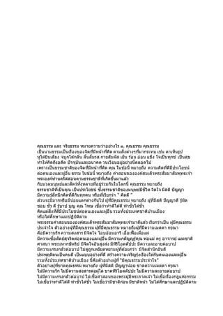 คุณธรรม และ จริยธรรม หมายความว่าอย่างไร ๑. คุณธรรม คุณธรรม
เป็นนามธรรมเป็นเรื่องของจิตที่มีหน้าที่คิด ตามสิ่งต่างๆที่มากระทบ เช่น ตาเห็นรูป
หูได ้ยินเสียง จมูกได ้กลิ่น ลิ้นลิ้มรส กายสัมผัส เย็น ร้อน อ่อน แข็ง ใจเป็นทุกข์ เป็นสุข
ทาให้คิดถึงอดีต ปัจจุบันและอนาคต วนเวียนอยู่อย่างนี้ตลอดไป
เพราะเป็นธรรมชาติของจิตที่มีหน้าที่คิด คุณ ในข ้อนี้ หมายถึง ความคิดที่ดีมีประโยชน์
ต่อตนเองและผู้อื่น ธรรม ในข ้อนี้ หมายถึง คาสอนขององค์สมเด็จพระสัมมาสัมพุทธเจ ้า
พระองค์ท่านตรัสสอนตามธรรมชาติที่เกิดขึ้นมาแล ้ว
กับมวลมนุษย์และสัตว์ทั้งหลายที่อยู่ร่วมกันในโลกนี้ คุณธรรม หมายถึง
ธรรมชาติที่เป็นคุณ เป็นประโยชน์ ซึ่งธรรมชาติของมนุษย์มีชีวิต จิตใจ มีสติ ปัญญา
มีความรู้สึกนึกคิดที่ดีกันทุกคน หรือที่เรียกว่า “ คิดดี ”
ส่วนจะมีมากหรือมีน้อยแตกต่างกันไป ผู้ที่มีคุณธรรม หมายถึง ผู้ที่มีสติ ปัญญาดี รู้ผิด
ชอบ ชั่ว ดี รู้บาป บุญ คุณ โทษ เชื่อว่าทาดีได ้ดี ทาชั่วได ้ชั่ว
คิดแต่สิ่งที่ดีมีประโยชน์ต่อตนเองและผู้อื่น รวมทั้งประเทศชาติบ ้านเมือง
หรือได ้ศึกษาและปฏิบัติตาม
พระธรรมคาสอนขององค์สมเด็จพระสัมมาสัมพุทธเจ ้ามาดีแล ้ว เรียกว่าเป็น ผู้มีคุณธรรม
ประจาใจ ตัวอย่างผู้ที่มีคุณธรรม ผู้ที่มีคุณธรรม หมายถึงผู้ที่มีความเมตตา กรุณา
คือมีความรัก ความสงสาร มีจิตใจ โอบอ ้อมอารี เอื้อเฟื้อเผื่อแผ่
มีความซื่อสัตย์สุจริตต่อตนเองและผู้อื่น มีความกตัญญูรู้คุณ พ่อแม่ ครู อาจารย์ และชาติ
ศาสนา พระมหากษัตริย์ มีจิตใจอันสูงส่ง มีหิริโอตตัปปะ มีความละอายต่อบาป
มีความเกรงกลัวต่อบาป ไม่ดูถูกเหยียดหยามผู้ที่ด ้อยกว่า มีจิตสานึกอันดี
ประพฤติตนเป็นคนดี เป็นแบบอย่างที่ดี สร้างความเจริญรุ่งเรืองให้กับตนเองและผู้อื่น
รวมทั้งประเทศชาติบ ้านเมือง นี้คือตัวอย่างผู้ที่ “มีคุณธรรมประจาใจ”
ตัวอย่างผู้ที่ขาดคุณธรรม หมายถึง ผู้ที่มีสติ ปัญญาน้อย ขาดความเมตตา กรุณา
ไม่มีความรัก ไม่มีความสงสารต่อผู้ใด ขาดหิริโอตตัปปะ ไม่มีความละอายต่อบาป
ไม่มีความเกรงกลัวต่อบาป ไม่เชื่อคาสอนของพระผู้มีพระภาคเจ ้า ไม่เชื่อเรื่องกฎแห่งกรรม
ไม่เชื่อว่าทาดีได ้ดี ทาชั่วได ้ชั่ว ไม่เชื่อว่ามีชาติก่อน มีชาติหน้า ไม่ได ้ศึกษาและปฏิบัติตาม
 