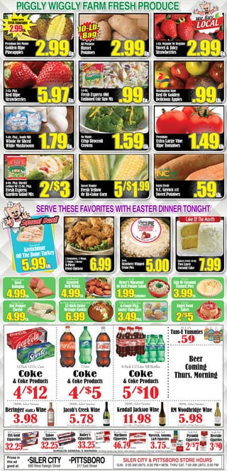 PigglyWigglyFarm fresh produce
Premium Del Monte
Golden Ripe
Pineapples
2-Lb. Pkg.
Red Ripe
Strawberries
8-Oz. Pkg., South Mill
Whole Or Sliced
White Mushrooms
6-Oz. Pkg. Shreds!
Lettuce Or 12-Oz. Pkg.
Fresh Express
Garden Salad Mix
All Purpose
Russet
Potatoes
14-Oz.
Fresh Express Old
FashionedColeSlawMix
No Waste
Crisp Broccoli
Crowns
1-Lb. Organic Or Regular
Sweet & Juicy
Strawberries
Washington State
Red Or Golden
Delicious Apples
Premium
Extra Large Vine
Ripe Tomatoes
2.99Ea.
10-Lb.
Bag
2.99Ea. 2.99Ea.
5.97Ea. .99Lb..99Ea.
1.79Ea. 1.49Lb.
2/$
3
SURGEON GENERAL’S WARNING: Smoking causes lung cancer, heart disease, emphysema and may complicate pregnancy.
Single Pack
Pyramid
Cigarettes
2/$
7
All Varieties
Tahoe
Cigarettes
32.25Carton
All Varieties
USA Gold
Cigarettes
32.25Carton
(All Varieties)
Bailey’s
Cigarettes
33.25Carton
(Regular Only)
Marlboro
Cigarettes
46.79Carton
Single Pack
Riverside
Cigarettes
3/$
9
Single Pack
Maverick, Sonoma,
L&M Cigarettes
3.75Pack
Tender Green
Fresh Asparagus
2.99Lb.
Sweet Tender
Fresh Yellow
Or Bi-Color Corn 5/$
1.99
1.59Lb.
Farm Fresh
N.C. Grown #1
Sweet Potatoes .59Lb.
3.98
750ML, Select Varieties
Beringer (Calif.) Wine
750ML, Select Varieties
5.78
Jacob’s Creek Wine
2 Drumsticks, 2 Wings,
2 Thighs, 2 Breast
8-Piece
Fried Chicken 6.99
26-Oz.
StrawberryWhipped
CrèmePies
Bakery Fresh! 48-Oz.
Two Layer
Coconut Cake 7.995.00
ServethesefavoriteswithEasterdinnertonight
Kretschmar
Beef
Bologna
4.99Lb.
Kretschmar
Hot Pepper
Cheese
4.99Lb.
2-Lb.
Reser’s Macaroni
Or Deli Potato Salad
1.99Container
YellowOrChocolate
6-Count Pkg.
Easter Cupcakes
3.49Pkg.
Grabn’Go!
Assorted
Deli Wings
4.99Lb.
22-Oz.
Egg Or Coconut
Custard Pies
3.99Ea.
Assorted
Kretschmar
Off The Bone Turkey
5.99Lb.
Squeal Deal!Squeal Deal!
14-Oz.
Angel Food
Cakes
2/$
5
SURGEON GENERAL’S WARNING: Smoking causes lung cancer, heart disease, emphysema and may complicate pregnancy.
Single Pack
Pyramid
Cigarettes
2/$
7
All Varieties
Tahoe
Cigarettes
32.25Carton
All Varieties
USA Gold
Cigarettes
32.25Carton
(All Varieties)
Bailey’s
Cigarettes
33.25Carton
(Regular Only)
Marlboro
Cigarettes
46.79Carton
Single Pack
Riverside
Cigarettes
3/$
9
Single Pack
Maverick, Sonoma,
L&M Cigarettes
3.75Pack
CakeOfTheMonth
In-StoreBaked&Decorated
12-Inch Easter
Message Cookie
6.99
6 Pack 1/2 Liter NR Bottles
5/$
10
12 Pack 12 Oz. Cans
Coke
& Coke Products
4/$
12
2 Liter
Coke
& Coke Products
4/$
5
Coke
& Coke Products
Beer
Coming
Thurs. Morning
Not Available In All Piggly Wiggly Locations Not Available In All Piggly Wiggly Locations Not Available In All Piggly Wiggly Locations
750ML, Select Varieties
5.98
RM Woodbridge Wine
Prices in
this ad
good at:
•SILERCITY600 West Raleigh Street
•PITTSBORO317 East Street
SILER CITY & PITTSBORO STORE HOURS
SUN.: 8:00 AM UNTIL 9:00 PM • MON. THRU SAT. 7:00 AM UNTIL 9:00 PM
Not Available In All Piggly Wiggly Locations
750ML, Select Varieties
11.98
Kendall Jackson Wine
Tum-E Yummies
.59
10.1-Oz.
 