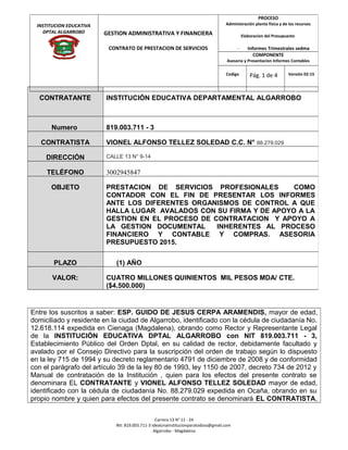Entre los suscritos a saber: ESP. GUIDO DE JESUS CERPA ARAMENDIS, mayor de edad,
domiciliado y residente en la ciudad de Algarrobo, identificado con la cédula de ciudadanía No.
12.618.114 expedida en Cienaga (Magdalena), obrando como Rector y Representante Legal
de la INSTITUCIÓN EDUCATIVA DPTAL ALGARROBO con NIT 819.003.711 - 3,
Establecimiento Público del Orden Dptal, en su calidad de rector, debidamente facultado y
avalado por el Consejo Directivo para la suscripción del orden de trabajo según lo dispuesto
en la ley 715 de 1994 y su decreto reglamentario 4791 de diciembre de 2008 y de conformidad
con el parágrafo del artículo 39 de la ley 80 de 1993, ley 1150 de 2007, decreto 734 de 2012 y
Manual de contratación de la Institución , quien para los efectos del presente contrato se
denominara EL CONTRATANTE y VIONEL ALFONSO TELLEZ SOLEDAD mayor de edad,
identificado con la cédula de ciudadanía No. 88.279.029 expedida en Ocaña, obrando en su
propio nombre y quien para efectos del presente contrato se denominará EL CONTRATISTA,
Carrera 13 N° 11 - 24
Nit: 819.003.711-3 idealunainstitucionparatodoss@gmail.com
Algarrobo - Magdalena
CONTRATANTE INSTITUCIÓN EDUCATIVA DEPARTAMENTAL ALGARROBO
Numero 819.003.711 - 3
CONTRATISTA VIONEL ALFONSO TELLEZ SOLEDAD C.C. N° 88.279.029
DIRECCIÓN CALLE 13 N° 9-14
TELÉFONO 3002945847
OBJETO PRESTACION DE SERVICIOS PROFESIONALES COMO
CONTADOR CON EL FIN DE PRESENTAR LOS INFORMES
ANTE LOS DIFERENTES ORGANISMOS DE CONTROL A QUE
HALLA LUGAR AVALADOS CON SU FIRMA Y DE APOYO A LA
GESTION EN EL PROCESO DE CONTRATACION Y APOYO A
LA GESTION DOCUMENTAL INHERENTES AL PROCESO
FINANCIERO Y CONTABLE Y COMPRAS. ASESORIA
PRESUPUESTO 2015.
PLAZO (1) AÑO
VALOR: CUATRO MILLONES QUINIENTOS MIL PESOS MDA/ CTE.
($4.500.000)
INSTITUCION EDUCATIVA
DPTAL ALGARROBO GESTION ADMINISTRATIVA Y FINANCIERA
CONTRATO DE PRESTACION DE SERVICIOS
PROCESO
Administración planta física y de los recursos
Elaboracion del Presupuesto
- Informes Trimestrales sedma
COMPONENTE
Asesoria y Presentacion Informes Contables
Codigo Pág. 1 de 4 Versión 02-15
 