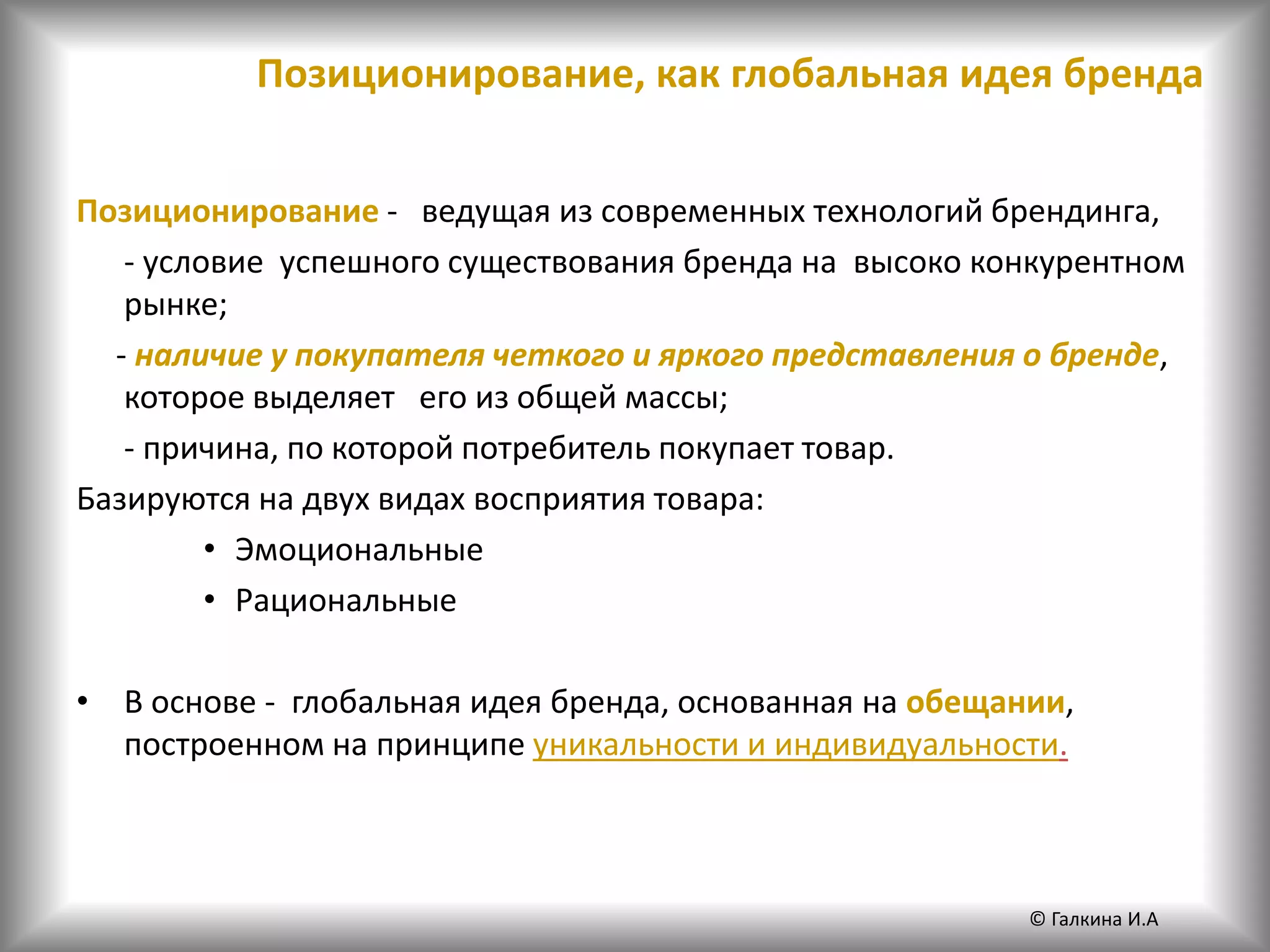 Позиционирование, как глобальная идея бренда
Позиционирование - ведущая из современных технологий брендинга,
- условие успешного существования бренда на высоко конкурентном
рынке;
- наличие у покупателя четкого и яркого представления о бренде,
которое выделяет его из общей массы;
- причина, по которой потребитель покупает товар.
Базируются на двух видах восприятия товара:
• Эмоциональные
• Рациональные
• В основе - глобальная идея бренда, основанная на обещании,
построенном на принципе уникальности и индивидуальности.
© Галкина И.А
 