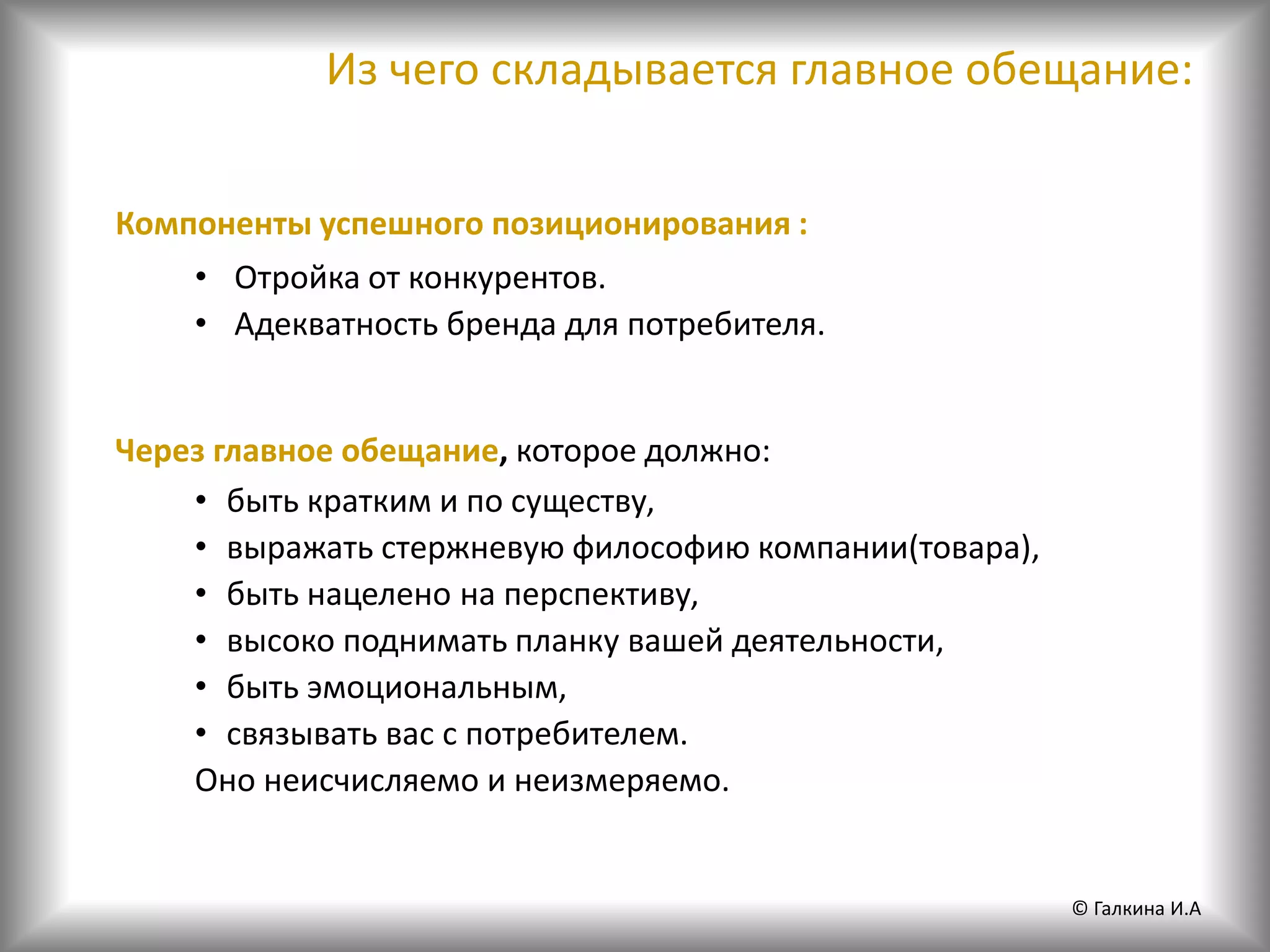 Компоненты успешного позиционирования :
• Отройка от конкурентов.
• Адекватность бренда для потребителя.
Через главное обещание, которое должно:
• быть кратким и по существу,
• выражать стержневую философию компании(товара),
• быть нацелено на перспективу,
• высоко поднимать планку вашей деятельности,
• быть эмоциональным,
• связывать вас с потребителем.
Оно неисчисляемо и неизмеряемо.
Из чего складывается главное обещание:
© Галкина И.А
 