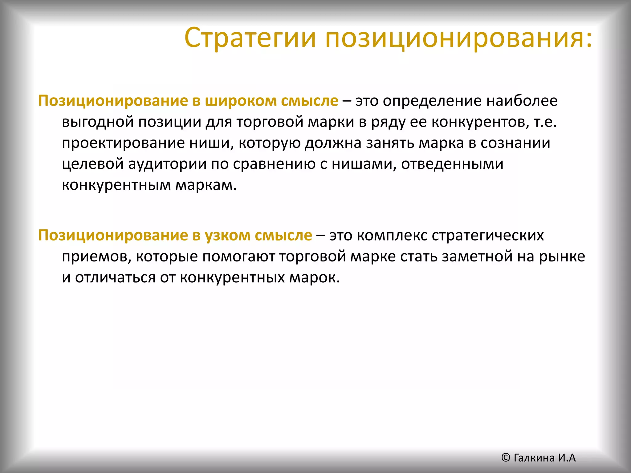 Стратегии позиционирования:
Позиционирование в широком смысле – это определение наиболее
выгодной позиции для торговой марки в ряду ее конкурентов, т.е.
проектирование ниши, которую должна занять марка в сознании
целевой аудитории по сравнению с нишами, отведенными
конкурентным маркам.
Позиционирование в узком смысле – это комплекс стратегических
приемов, которые помогают торговой марке стать заметной на рынке
и отличаться от конкурентных марок.
© Галкина И.А
 