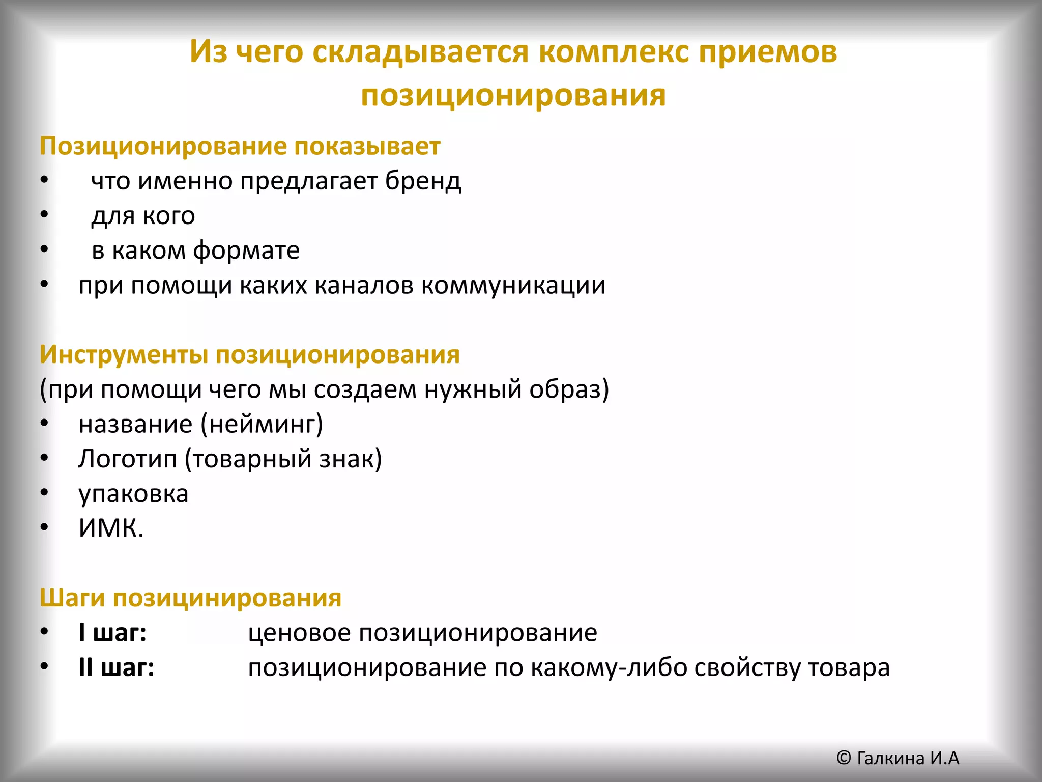 Из чего складывается комплекс приемов
позиционирования
Позиционирование показывает
• что именно предлагает бренд
• для кого
• в каком формате
• при помощи каких каналов коммуникации
Инструменты позиционирования
(при помощи чего мы создаем нужный образ)
• название (нейминг)
• Логотип (товарный знак)
• упаковка
• ИМК.
Шаги позицинирования
• I шаг: ценовое позиционирование
• II шаг: позиционирование по какому-либо свойству товара
© Галкина И.А
 