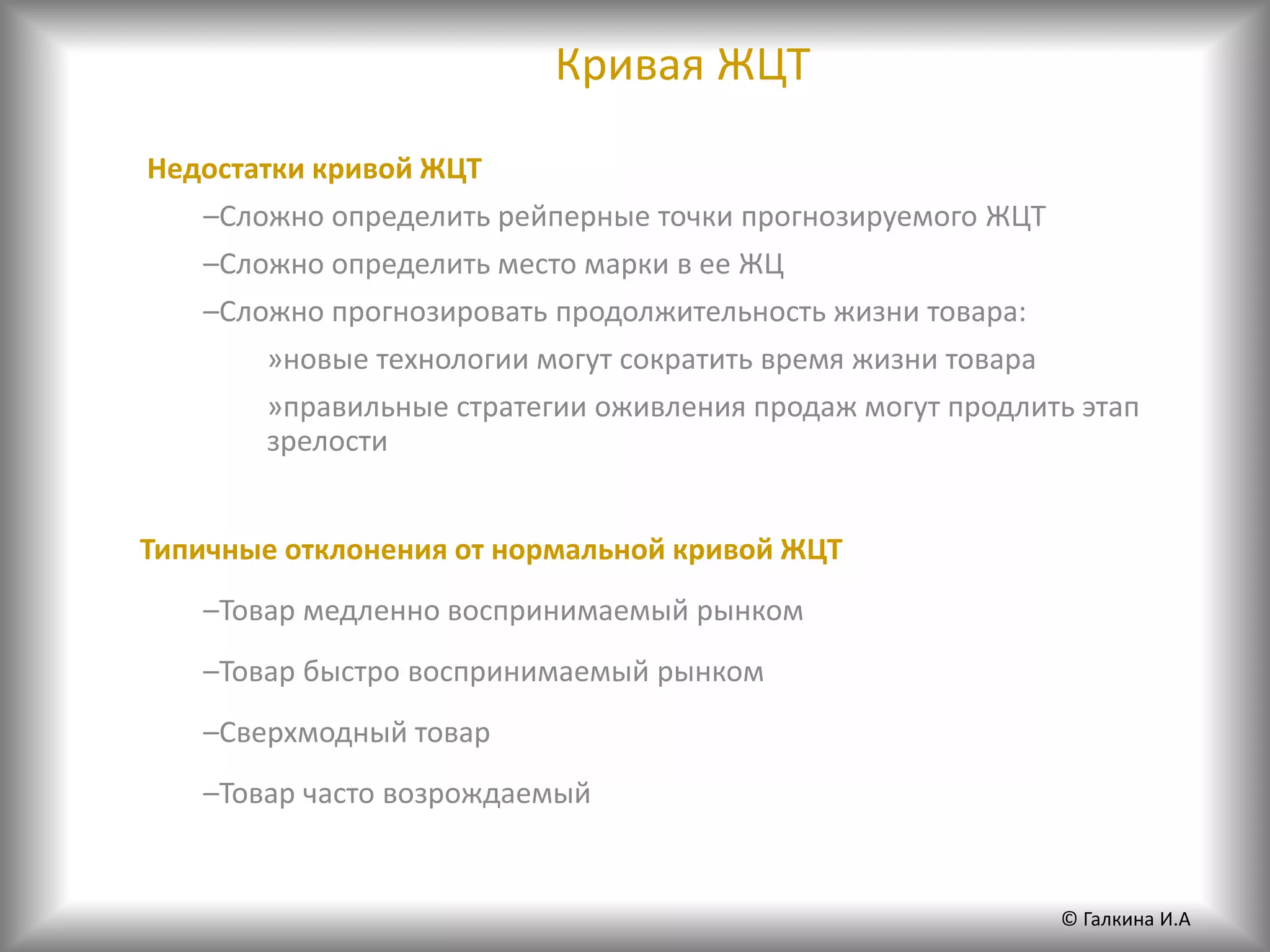Кривая ЖЦТ
Недостатки кривой ЖЦТ
–Сложно определить рейперные точки прогнозируемого ЖЦТ
–Сложно определить место марки в ее ЖЦ
–Сложно прогнозировать продолжительность жизни товара:
»новые технологии могут сократить время жизни товара
»правильные стратегии оживления продаж могут продлить этап
зрелости
Типичные отклонения от нормальной кривой ЖЦТ
–Товар медленно воспринимаемый рынком
–Товар быстро воспринимаемый рынком
–Сверхмодный товар
–Товар часто возрождаемый
© Галкина И.А
 