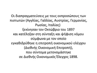 Οι διαπραγματεύσεις με τους εκπροσώπους των
πιστωτών (Αγγλίας, Γαλλίας, Αυστρίας, Γερμανίας,
Ρωσίας, Ιταλίας)
ξεκίνησαν τον Οκτώβριο του 1897
και κατέληξαν στη σύνταξη και ψήφιση νόμου
σύμφωνα με τον οποίο
εγκαθιδρύθηκε η επιτροπή οικονομικού ελέγχου
(Διεθνής Οικονομική Επιτροπή),
που σύντομα μετονομάστηκε
σε Διεθνής Οικονομικός Έλεγχος 1898.
 