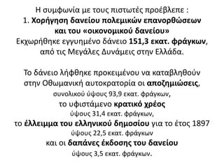 Η συμφωνία με τους πιστωτές προέβλεπε :
1. Χορήγηση δανείου πολεμικών επανορθώσεων
και του «οικονομικού δανείου»
Εκχωρήθηκε εγγυημένο δάνειο 151,3 εκατ. φράγκων,
από τις Μεγάλες Δυνάμεις στην Ελλάδα.
Το δάνειο λήφθηκε προκειμένου να καταβληθούν
στην Οθωμανική αυτοκρατορία οι αποζημιώσεις,
συνολικού ύψους 93,9 εκατ. φράγκων,
το υφιστάμενο κρατικό χρέος
ύψους 31,4 εκατ. φράγκων,
το έλλειμμα του ελληνικού δημοσίου για το έτος 1897
ύψους 22,5 εκατ. φράγκων
και οι δαπάνες έκδοσης του δανείου
ύψους 3,5 εκατ. φράγκων.
 