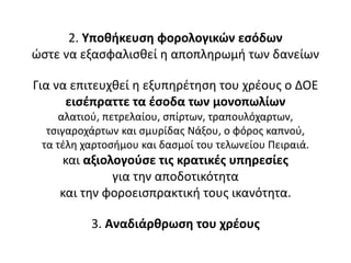 2. Υποθήκευση φορολογικών εσόδων
ώστε να εξασφαλισθεί η αποπληρωμή των δανείων
Για να επιτευχθεί η εξυπηρέτηση του χρέους ο ΔΟΕ
εισέπραττε τα έσοδα των μονοπωλίων
αλατιού, πετρελαίου, σπίρτων, τραπουλόχαρτων,
τσιγαροχάρτων και σμυρίδας Νάξου, ο φόρος καπνού,
τα τέλη χαρτοσήμου και δασμοί του τελωνείου Πειραιά.
και αξιολογούσε τις κρατικές υπηρεσίες
για την αποδοτικότητα
και την φοροεισπρακτική τους ικανότητα.
3. Αναδιάρθρωση του χρέους
 