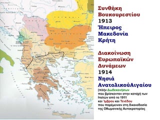 Συνθήκη
Βουκουρεστίου
1913
Ήπειρος
Μακεδονία
Κρήτη
Διακοίνωση
Ευρωπαϊκών
Δυνάμεων
1914
Νησιά
ΑνατολικούΑιγαίου
(πλήν Δωδεκανήσων
που βρίσκονταν στην κατοχή των
Ιταλών από το 1911
και Ίμβρου και Τενέδου
που παρέμειναν στη δικαιοδοσία
της Οθωμανικής Αυτοκρατορίας
 