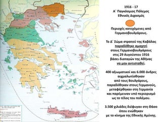 1916 - 17
Α΄ Παγκόσμιος Πόλεμος
Εθνικός Διχασμός
Περιοχές κατεχόμενες από
Γερμανοβουλγάρους.
Το Δ΄ Σώμα στρατού της Καβάλας
παραδόθηκε αμαχητί
στους Γερμανοβουλγάρους
στις 29 Αυγούστου 1916
βάσει διαταγών της Αθήνας
να μην αντισταθεί.
400 αξιωματικοί και 6.000 άνδρες
αιχμαλωτίσθηκαν
από τους Βουλγάρους,
παραδόθηκαν στους Γερμανούς,
μεταφέρθηκαν στη Γερμανία
και παρέμειναν υπό περιορισμό
ως το τέλος του πολέμου.
3.500 χιλιάδες διέφυγαν στη Θάσο
όπου ενώθηκαν
με το κίνημα της Εθνικής Αμύνης.
 