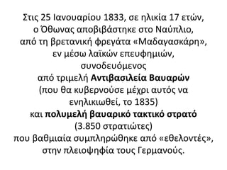 Στις 25 Ιανουαρίου 1833, σε ηλικία 17 ετών,
ο Όθωνας αποβιβάστηκε στο Ναύπλιο,
από τη βρετανική φρεγάτα «Μαδαγασκάρη»,
εν μέσω λαϊκών επευφημιών,
συνοδευόμενος
από τριμελή Αντιβασιλεία Βαυαρών
(που θα κυβερνούσε μέχρι αυτός να
ενηλικιωθεί, το 1835)
και πολυμελή βαυαρικό τακτικό στρατό
(3.850 στρατιώτες)
που βαθμιαία συμπληρώθηκε από «εθελοντές»,
στην πλειοψηφία τους Γερμανούς.
 