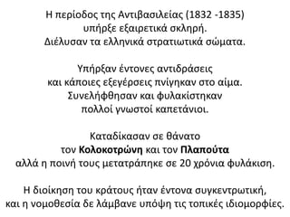 Η περίοδος της Αντιβασιλείας (1832 -1835)
υπήρξε εξαιρετικά σκληρή.
Διέλυσαν τα ελληνικά στρατιωτικά σώματα.
Υπήρξαν έντονες αντιδράσεις
και κάποιες εξεγέρσεις πνίγηκαν στο αίμα.
Συνελήφθησαν και φυλακίστηκαν
πολλοί γνωστοί καπετάνιοι.
Καταδίκασαν σε θάνατο
τον Κολοκοτρώνη και τον Πλαπούτα
αλλά η ποινή τους μετατράπηκε σε 20 χρόνια φυλάκιση.
Η διοίκηση του κράτους ήταν έντονα συγκεντρωτική,
και η νομοθεσία δε λάμβανε υπόψη τις τοπικές ιδιομορφίες.
 