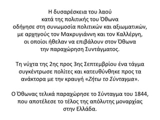 Η δυσαρέσκεια του λαού
κατά της πολιτικής του Όθωνα
οδήγησε στη συνωμοσία πολιτικών και αξιωματικών,
με αρχηγούς τον Μακρυγιάννη και τον Καλλέργη,
οι οποίοι ήθελαν να επιβάλουν στον Όθωνα
την παραχώρηση Συντάγματος.
Τη νύχτα της 2ης προς 3ης Σεπτεμβρίου ένα τάγμα
συγκέντρωσε πολίτες και κατευθύνθηκε προς τα
ανάκτορα με την κραυγή «Ζήτω το Σύνταγμα».
Ο Όθωνας τελικά παραχώρησε το Σύνταγμα του 1844,
που αποτέλεσε το τέλος της απόλυτης μοναρχίας
στην Ελλάδα.
 