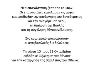 Νέα επανάσταση ξέσπασε το 1862.
Οι επαναστάτες κατέλυσαν τις αρχές
και επιδίωξαν την κατάργηση του Συντάγματος
και την αναγόρευση νέου,
τη διάλυση της Βουλής
και τη σύγκληση Εθνοσυνέλευσης.
Στο εσωτερικό επικρατούσαν
οι αντιβασιλικές διαδηλώσεις.
Τη νύχτα 10 προς 11 Οκτωβρίου
εκδόθηκε Ψήφισμα του Έθνους
για την κατάργηση της Βασιλείας του Όθωνα.
 