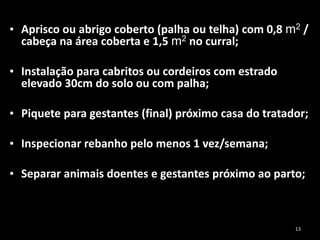 • Aprisco ou abrigo coberto (palha ou telha) com 0,8 m2 /
cabeça na área coberta e 1,5 m2 no curral;
• Instalação para cabritos ou cordeiros com estrado
elevado 30cm do solo ou com palha;
• Piquete para gestantes (final) próximo casa do tratador;
• Inspecionar rebanho pelo menos 1 vez/semana;
• Separar animais doentes e gestantes próximo ao parto;
13
 