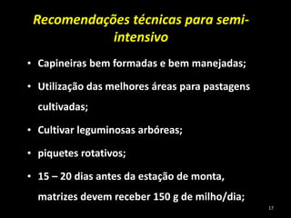Recomendações técnicas para semi-
intensivo
• Capineiras bem formadas e bem manejadas;
• Utilização das melhores áreas para pastagens
cultivadas;
• Cultivar leguminosas arbóreas;
• piquetes rotativos;
• 15 – 20 dias antes da estação de monta,
matrizes devem receber 150 g de milho/dia;
17
 