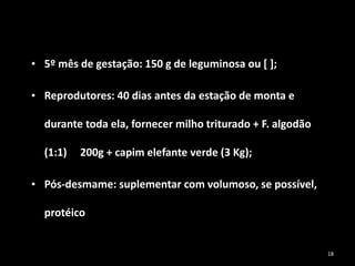 • 5º mês de gestação: 150 g de leguminosa ou [ ];
• Reprodutores: 40 dias antes da estação de monta e
durante toda ela, fornecer milho triturado + F. algodão
(1:1) 200g + capim elefante verde (3 Kg);
• Pós-desmame: suplementar com volumoso, se possível,
protéico
18
 