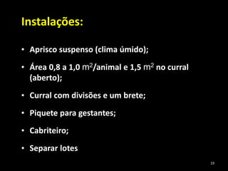 Instalações:
• Aprisco suspenso (clima úmido);
• Área 0,8 a 1,0 m2/animal e 1,5 m2 no curral
(aberto);
• Curral com divisões e um brete;
• Piquete para gestantes;
• Cabriteiro;
• Separar lotes
19
 