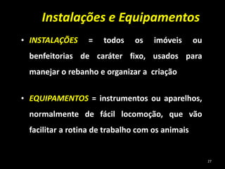 • INSTALAÇÕES = todos os imóveis ou
benfeitorias de caráter fixo, usados para
manejar o rebanho e organizar a criação
• EQUIPAMENTOS = instrumentos ou aparelhos,
normalmente de fácil locomoção, que vão
facilitar a rotina de trabalho com os animais
Instalações e Equipamentos
27
 
