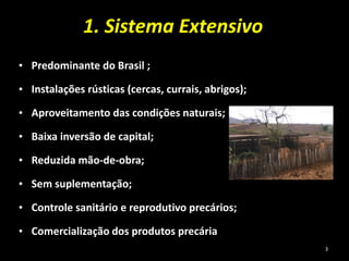 1. Sistema Extensivo
• Predominante do Brasil ;
• Instalações rústicas (cercas, currais, abrigos);
• Aproveitamento das condições naturais;
• Baixa inversão de capital;
• Reduzida mão-de-obra;
• Sem suplementação;
• Controle sanitário e reprodutivo precários;
• Comercialização dos produtos precária
3
 