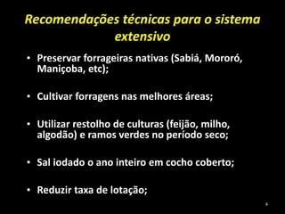 Recomendações técnicas para o sistema
extensivo
• Preservar forrageiras nativas (Sabiá, Mororó,
Maniçoba, etc);
• Cultivar forragens nas melhores áreas;
• Utilizar restolho de culturas (feijão, milho,
algodão) e ramos verdes no período seco;
• Sal iodado o ano inteiro em cocho coberto;
• Reduzir taxa de lotação;
4
 