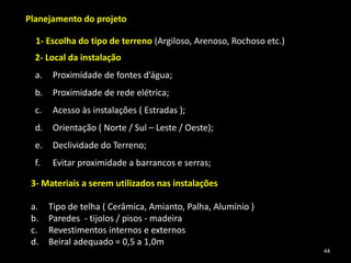 Planejamento do projeto
1- Escolha do tipo de terreno (Argiloso, Arenoso, Rochoso etc.)
3- Materiais a serem utilizados nas instalações
a. Tipo de telha ( Cerâmica, Amianto, Palha, Alumínio )
b. Paredes - tijolos / pisos - madeira
c. Revestimentos internos e externos
d. Beiral adequado = 0,5 a 1,0m
2- Local da instalação
a. Proximidade de fontes d’água;
b. Proximidade de rede elétrica;
c. Acesso às instalações ( Estradas );
d. Orientação ( Norte / Sul – Leste / Oeste);
e. Declividade do Terreno;
f. Evitar proximidade a barrancos e serras;
44
 