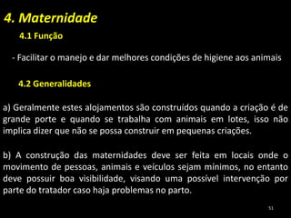 4. Maternidade
a) Geralmente estes alojamentos são construídos quando a criação é de
grande porte e quando se trabalha com animais em lotes, isso não
implica dizer que não se possa construir em pequenas criações.
b) A construção das maternidades deve ser feita em locais onde o
movimento de pessoas, animais e veículos sejam mínimos, no entanto
deve possuir boa visibilidade, visando uma possível intervenção por
parte do tratador caso haja problemas no parto.
4.1 Função
4.2 Generalidades
- Facilitar o manejo e dar melhores condições de higiene aos animais
51
 