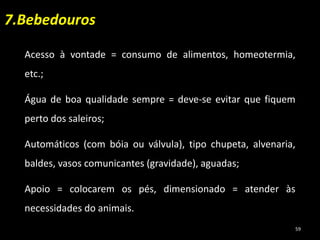 Acesso à vontade = consumo de alimentos, homeotermia,
etc.;
Água de boa qualidade sempre = deve-se evitar que fiquem
perto dos saleiros;
Automáticos (com bóia ou válvula), tipo chupeta, alvenaria,
baldes, vasos comunicantes (gravidade), aguadas;
Apoio = colocarem os pés, dimensionado = atender às
necessidades do animais.
7.Bebedouros
59
 
