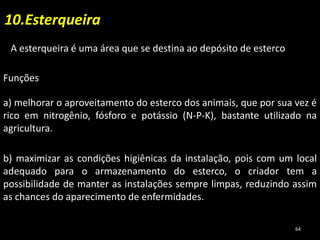 10.Esterqueira
A esterqueira é uma área que se destina ao depósito de esterco
Funções
a) melhorar o aproveitamento do esterco dos animais, que por sua vez é
rico em nitrogênio, fósforo e potássio (N-P-K), bastante utilizado na
agricultura.
b) maximizar as condições higiênicas da instalação, pois com um local
adequado para o armazenamento do esterco, o criador tem a
possibilidade de manter as instalações sempre limpas, reduzindo assim
as chances do aparecimento de enfermidades.
64
 