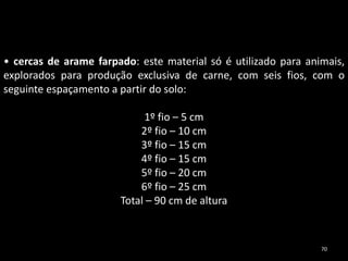 • cercas de arame farpado: este material só é utilizado para animais,
explorados para produção exclusiva de carne, com seis fios, com o
seguinte espaçamento a partir do solo:
1º fio – 5 cm
2º fio – 10 cm
3º fio – 15 cm
4º fio – 15 cm
5º fio – 20 cm
6º fio – 25 cm
Total – 90 cm de altura
70
 