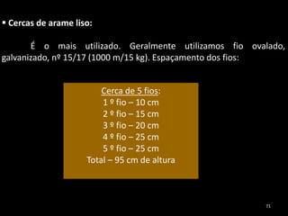 Cerca de 5 fios:
1 º fio – 10 cm
2 º fio – 15 cm
3 º fio – 20 cm
4 º fio – 25 cm
5 º fio – 25 cm
Total – 95 cm de altura
 Cercas de arame liso:
É o mais utilizado. Geralmente utilizamos fio ovalado,
galvanizado, nº 15/17 (1000 m/15 kg). Espaçamento dos fios:
71
 