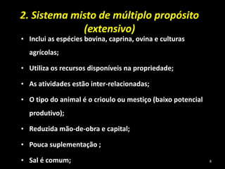 2. Sistema misto de múltiplo propósito
(extensivo)
• Inclui as espécies bovina, caprina, ovina e culturas
agrícolas;
• Utiliza os recursos disponíveis na propriedade;
• As atividades estão inter-relacionadas;
• O tipo do animal é o crioulo ou mestiço (baixo potencial
produtivo);
• Reduzida mão-de-obra e capital;
• Pouca suplementação ;
• Sal é comum; 8
 