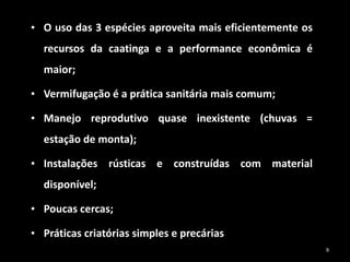 • O uso das 3 espécies aproveita mais eficientemente os
recursos da caatinga e a performance econômica é
maior;
• Vermifugação é a prática sanitária mais comum;
• Manejo reprodutivo quase inexistente (chuvas =
estação de monta);
• Instalações rústicas e construídas com material
disponível;
• Poucas cercas;
• Práticas criatórias simples e precárias
9
 