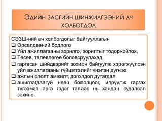 ЭДИЙН ЗАСГИЙН ШИНЖИЛГЭЭНИЙ АЧ
ХОЛБОГДОЛ
СЭЗШ-ний ач холбогдолыг байгууллагын
 Өрсөлдөөний бодлого
 Үйл ажиллагааны зорилго, зорилтыг тодорхойлох,
 Төсөв, төлөвлөгөө боловсруулахад
 гаргасан шийдвэрийг зохион байгуулж хэрэгжүүлсэн
үйл ажиллагааны гүйцэтгэлийг үнэлэн дүгнэх
 ажлын ололт амжилт, доголдол дутагдал
 ашиглагдаагүй нөөц бололцоог, илрүүлж гаргах
түгээмэл арга гэдэг талаас нь хандан судалвал
зохино.
 