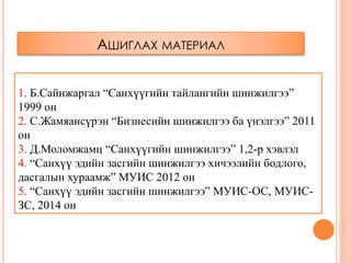 АШИГЛАХ МАТЕРИАЛ
1. Б.Сайнжаргал “Санхүүгийн тайлангийн шинжилгээ”
1999 он
2. С.Жамяансүрэн “Бизнесийн шинжилгээ ба үнэлгээ” 2011
он
3. Д.Моломжамц “Санхүүгийн шинжилгээ” 1,2-р хэвлэл
4. “Санхүү эдийн засгийн шинжилгээ хичээлийн бодлого,
дасгалын хураамж” МУИС 2012 он
5. “Санхүү эдийн засгийн шинжилгээ” МУИС-ОС, МУИС-
ЗС, 2014 он
 