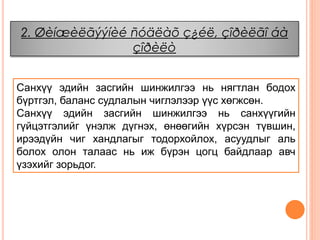 2. Øèíæèëãýýíèé ñóäëàõ ç¿éë, çîðèëãî áà
çîðèëò
Санхүү эдийн засгийн шинжилгээ нь нягтлан бодох
бүртгэл, баланс судлалын чиглэлээр үүс хөгжсөн.
Санхүү эдийн засгийн шинжилгээ нь санхүүгийн
гүйцэтгэлийг үнэлж дүгнэх, өнөөгийн хүрсэн түвшин,
ирээдүйн чиг хандлагыг тодорхойлох, асуудлыг аль
болох олон талаас нь иж бүрэн цогц байдлаар авч
үзэхийг зорьдог.
 