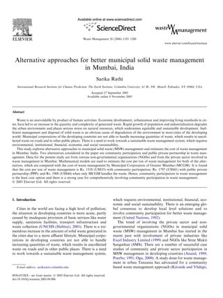 Alternative approaches for better municipal solid waste management
in Mumbai, India
Sarika Rathi
International Research Institute for Climate Prediction, The Earth Institute, Columbia University, 61 Rt. 9W, Monell, Palisades, NY 10964, USA
Accepted 27 September 2005
Available online 8 November 2005
Abstract
Waste is an unavoidable by product of human activities. Economic development, urbanization and improving living standards in cit-
ies, have led to an increase in the quantity and complexity of generated waste. Rapid growth of population and industrialization degrades
the urban environment and places serious stress on natural resources, which undermines equitable and sustainable development. Inef-
ﬁcient management and disposal of solid waste is an obvious cause of degradation of the environment in most cities of the developing
world. Municipal corporations of the developing countries are not able to handle increasing quantities of waste, which results in uncol-
lected waste on roads and in other public places. There is a need to work towards a sustainable waste management system, which requires
environmental, institutional, ﬁnancial, economic and social sustainability.
This study explores alternative approaches to municipal solid waste (MSW) management and estimates the cost of waste management
in Mumbai, India. Two alternatives considered in the paper are community participation and public private partnership in waste man-
agement. Data for the present study are from various non-governmental organizations (NGOs) and from the private sector involved in
waste management in Mumbai. Mathematical models are used to estimate the cost per ton of waste management for both of the alter-
natives, which are compared with the cost of waste management by Municipal Corporation of Greater Mumbai (MCGM). It is found
that the cost per ton of waste management is Rs. 1518 (US$35) with community participation; Rs. 1797 (US$41) with public private
partnership (PPP); and Rs. 1908 (US$44) when only MCGM handles the waste. Hence, community participation in waste management
is the least cost option and there is a strong case for comprehensively involving community participation in waste management.
Ó 2005 Elsevier Ltd. All rights reserved.
1. Introduction
Cities in the world are facing a high level of pollution;
the situation in developing countries is more acute, partly
caused by inadequate provision of basic services like water
supply, sanitation facilities, transport infrastructure and
waste collection (UNCHS (Habitat), 2001). There is a tre-
mendous increase in the amount of solid waste generated in
the cities due to a more aﬄuent lifestyle. Municipal corpo-
rations in developing countries are not able to handle
increasing quantities of waste, which results in uncollected
waste on roads and in other public places. There is a need
to work towards a sustainable waste management system,
which requires environmental, institutional, ﬁnancial, eco-
nomic and social sustainability. There is an emerging glo-
bal consensus to develop local level solutions and to
involve community participation for better waste manage-
ment (United Nations, 1992).
The trend of involving the private sector and non-
governmental organizations (NGOs) in municipal solid
waste (MSW) management in Mumbai has started in the
recent past with involvement of private industries like
Excel Industry Limited (1999) and NGOs like Stree Mukti
Sangathan (SMS). There are a number of successful case
studies of community and private sector participation in
MSW management in developing countries (Anand, 1999;
Poerbo, 1991; Ogu, 2000). A study done for waste manage-
ment in urban Tanzania has advocated for a community
based waste management approach (Kironde and Yhdego,
0956-053X/$ - see front matter Ó 2005 Elsevier Ltd. All rights reserved.
doi:10.1016/j.wasman.2005.09.006
E-mail address: sarika@iri.columbia.edu.
www.elsevier.com/locate/wasman
Waste Management 26 (2006) 1192–1200
 