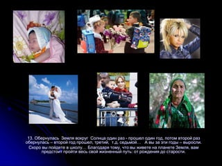13. Обернулась Земля вокруг Солнца один раз - прошел один год, потом второй раз
обернулась – второй год прошел, третий, т.д. седьмой… А вы за эти годы – выросли.
Скоро вы пойдете в школу… Благодаря тому, что вы живете на планете Земля, вам
предстоит пройти весь свой жизненный путь: от рождения до старости.
 